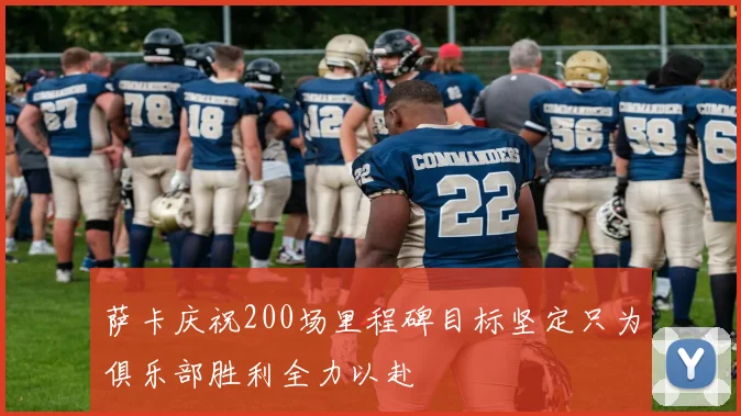 萨卡庆祝200场里程碑目标坚定只为俱乐部胜利全力以赴