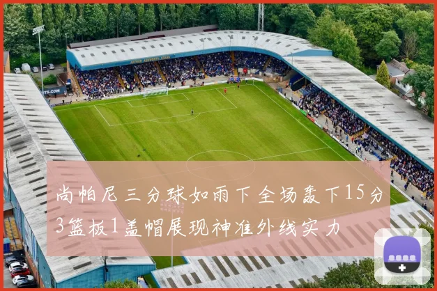 尚帕尼三分球如雨下全场轰下15分3篮板1盖帽展现神准外线实力