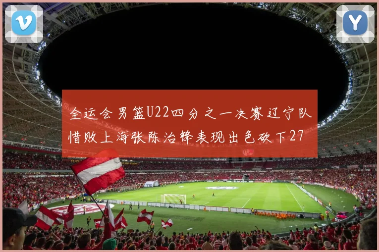 全运会男篮U22四分之一决赛辽宁队惜败上海张陈治锋表现出色砍下27分23篮板5盖帽