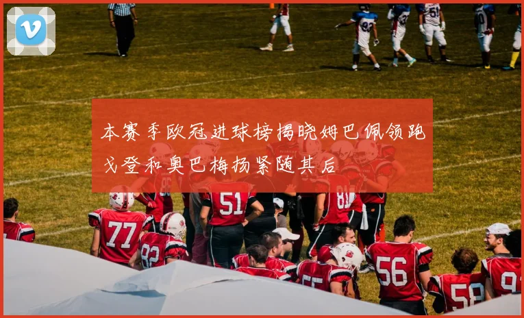 本赛季欧冠进球榜揭晓姆巴佩领跑戈登和奥巴梅扬紧随其后