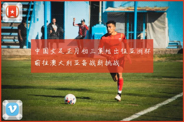 中国女足正月初三集结出征亚洲杯前往澳大利亚备战新挑战