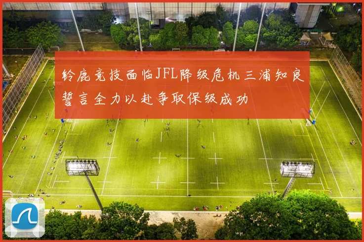 铃鹿竞技面临JFL降级危机三浦知良誓言全力以赴争取保级成功