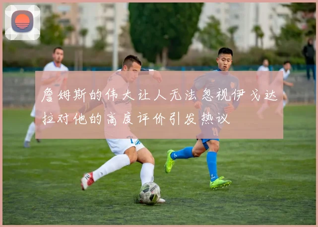 詹姆斯的伟大让人无法忽视伊戈达拉对他的高度评价引发热议