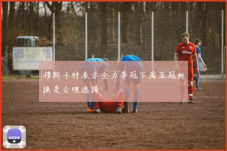 穆斯卡特表示全力争冠下周亚冠轮换是合理选择