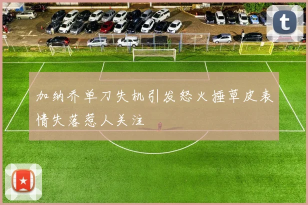 加纳乔单刀失机引发怒火捶草皮表情失落惹人关注